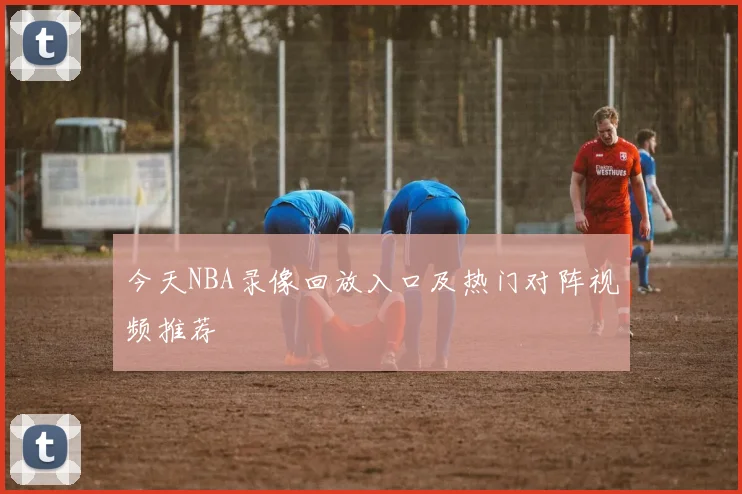 今天NBA录像回放入口及热门对阵视频推荐