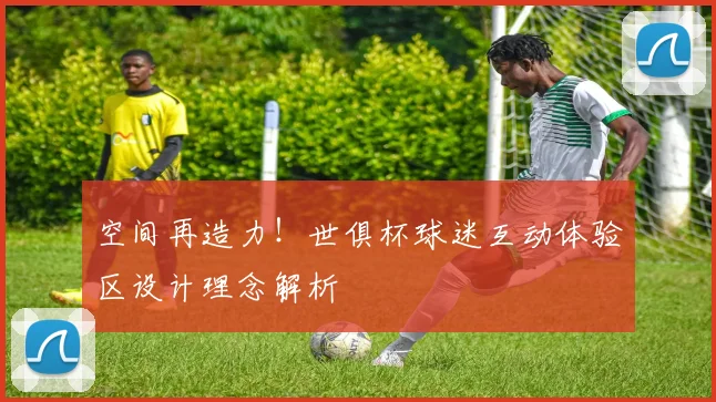 空间再造力！世俱杯球迷互动体验区设计理念解析